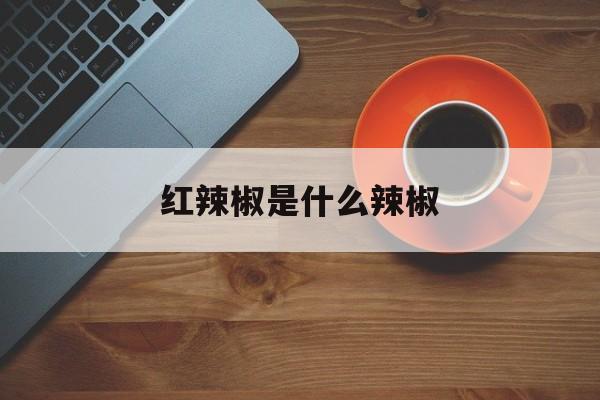 紅辣椒是什么辣椒(紅辣椒的作用與功效與作用)